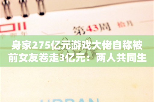 身家275亿元游戏大佬自称被前女友卷走3亿元：两人共同生育子女，但未结婚