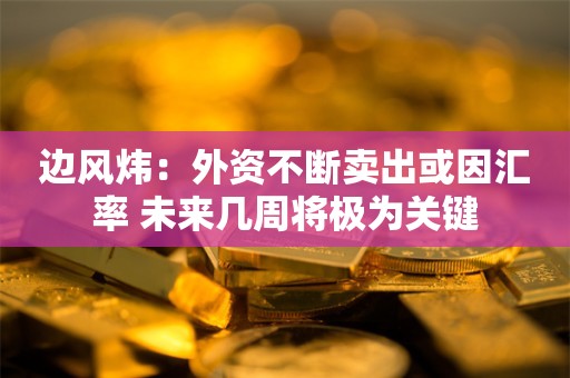 边风炜：外资不断卖出或因汇率 未来几周将极为关键