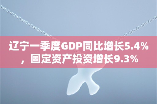 辽宁一季度GDP同比增长5.4%，固定资产投资增长9.3%