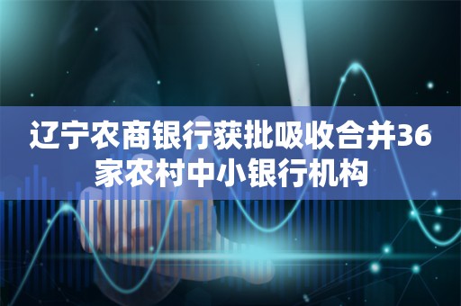 辽宁农商银行获批吸收合并36家农村中小银行机构