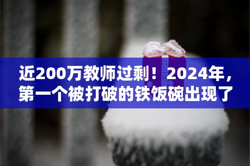 近200万教师过剩！2024年，第一个被打破的铁饭碗出现了