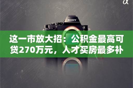 这一市放大招：公积金最高可贷270万元，人才买房最多补贴150万元