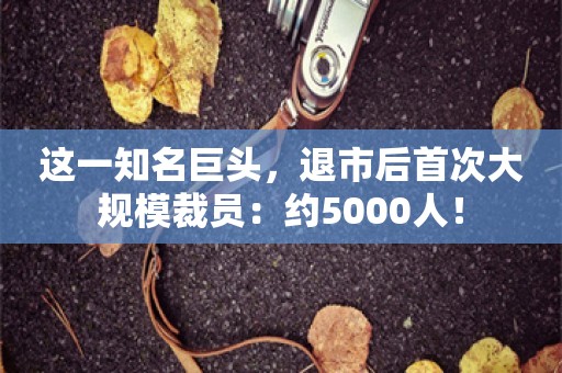 这一知名巨头，退市后首次大规模裁员：约5000人！