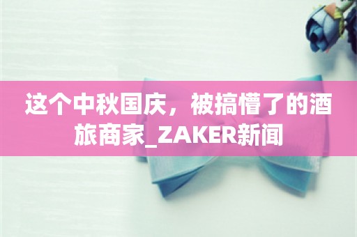 这个中秋国庆，被搞懵了的酒旅商家_ZAKER新闻