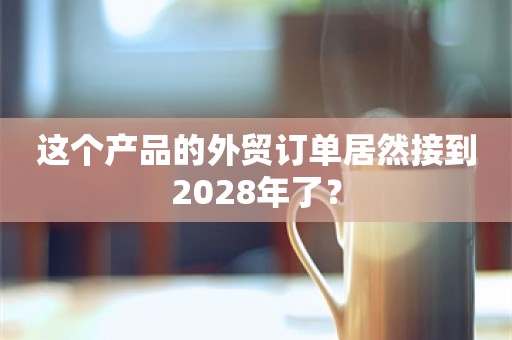 这个产品的外贸订单居然接到2028年了？