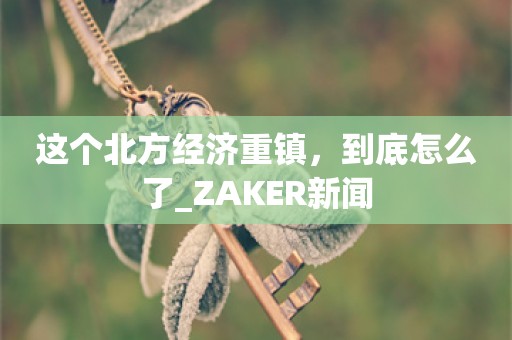 这个北方经济重镇，到底怎么了_ZAKER新闻