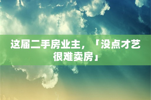 这届二手房业主，「没点才艺很难卖房」