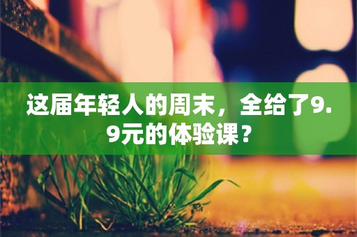 这届年轻人的周末，全给了9.9元的体验课？