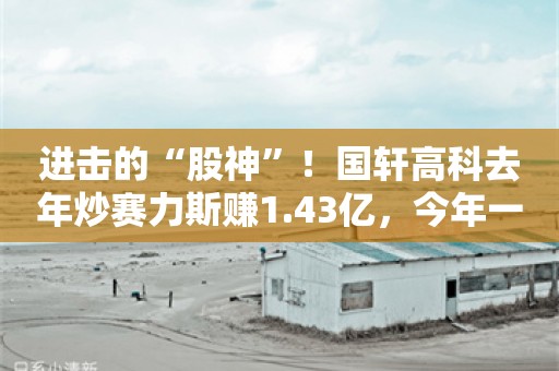 进击的“股神”！国轩高科去年炒赛力斯赚1.43亿，今年一季度扣非利润仅1060万