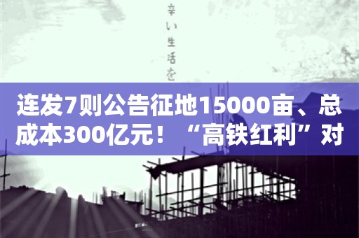 连发7则公告征地15000亩、总成本300亿元！“高铁红利”对楼市影响有多大？