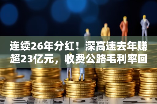 连续26年分红！深高速去年赚超23亿元，收费公路毛利率回升至50%以上