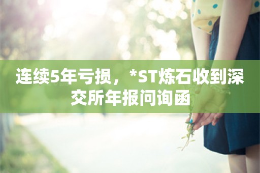 连续5年亏损，*ST炼石收到深交所年报问询函