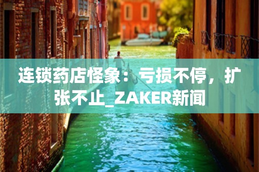 连锁药店怪象：亏损不停，扩张不止_ZAKER新闻