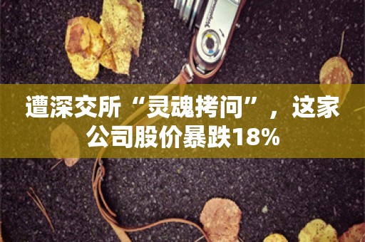 遭深交所“灵魂拷问”，这家公司股价暴跌18%