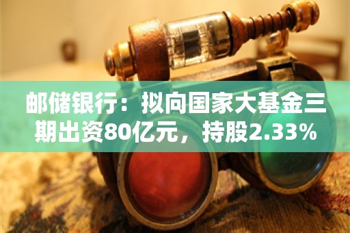 邮储银行：拟向国家大基金三期出资80亿元，持股2.33%