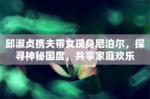 邱淑贞携夫带女现身尼泊尔，探寻神秘国度，共享家庭欢乐