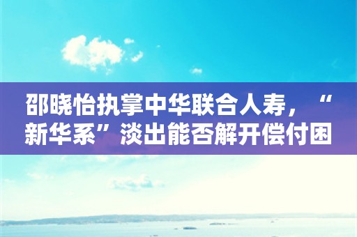 邵晓怡执掌中华联合人寿，“新华系”淡出能否解开偿付困局