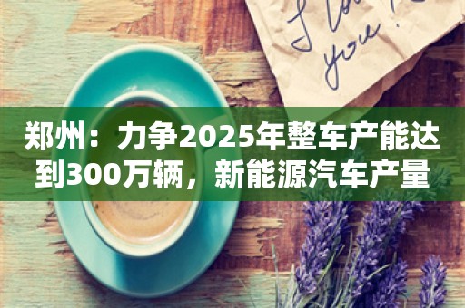 郑州：力争2025年整车产能达到300万辆，新能源汽车产量超过150万辆