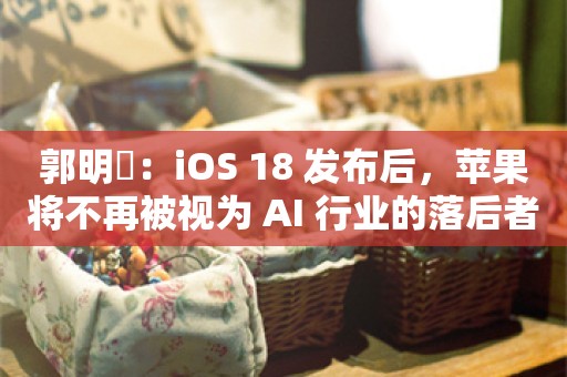 郭明錤：iOS 18 发布后，苹果将不再被视为 AI 行业的落后者