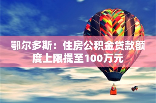 鄂尔多斯：住房公积金贷款额度上限提至100万元