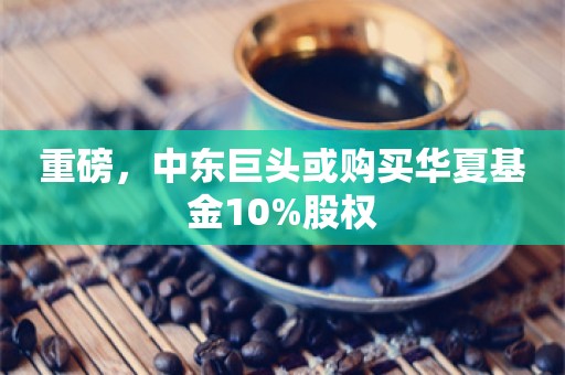 重磅，中东巨头或购买华夏基金10%股权