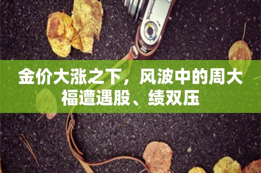 金价大涨之下，风波中的周大福遭遇股、绩双压