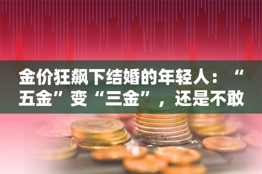 金价狂飙下结婚的年轻人：“五金”变“三金”，还是不敢买