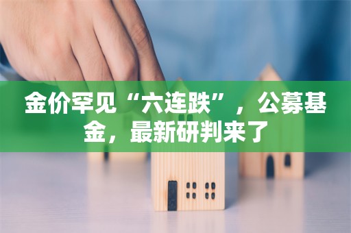 金价罕见“六连跌”，公募基金，最新研判来了