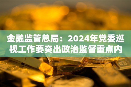 金融监管总局：2024年党委巡视工作要突出政治监督重点内容