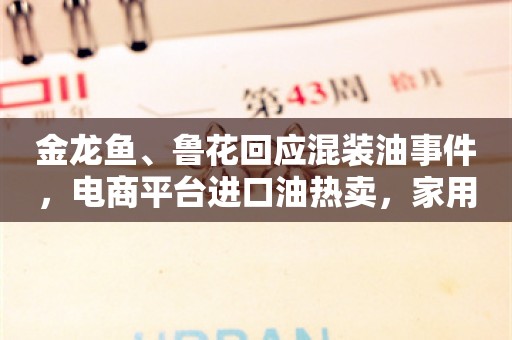 金龙鱼、鲁花回应混装油事件，电商平台进口油热卖，家用榨油机日销上百台