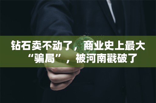 钻石卖不动了，商业史上最大“骗局”，被河南戳破了