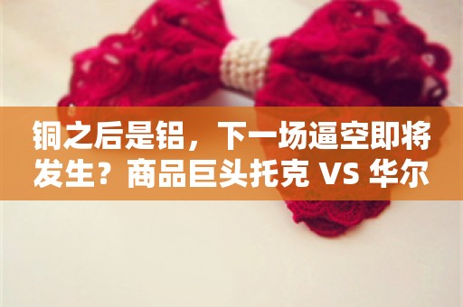 铜之后是铝，下一场逼空即将发生？商品巨头托克 VS 华尔街！