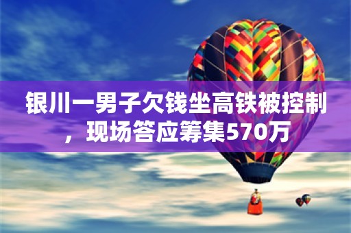 银川一男子欠钱坐高铁被控制，现场答应筹集570万