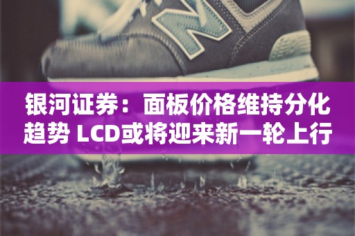 银河证券：面板价格维持分化趋势 LCD或将迎来新一轮上行周期