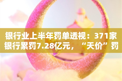 银行业上半年罚单透视：371家银行累罚7.28亿元，“天价”罚单缩量