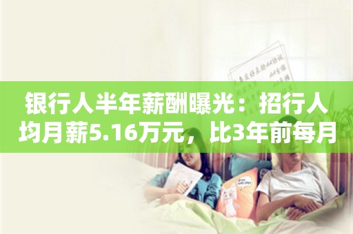 银行人半年薪酬曝光：招行人均月薪5.16万元，比3年前每月少拿6000