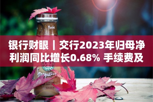 银行财眼｜交行2023年归母净利润同比增长0.68% 手续费及佣金净收入同比减少4.13%