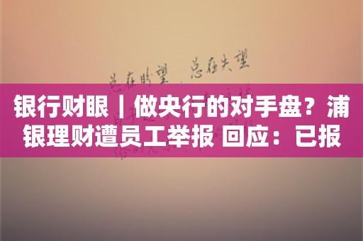 银行财眼｜做央行的对手盘？浦银理财遭员工举报 回应：已报案