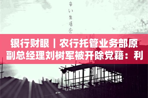 银行财眼｜农行托管业务部原副总经理刘树军被开除党籍：利用职务便利为他人谋利