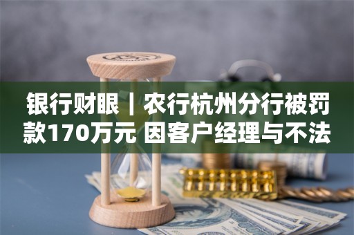 银行财眼｜农行杭州分行被罚款170万元 因客户经理与不法中介合作开展贷款业务等3项违规