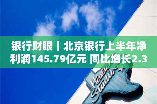 银行财眼｜北京银行上半年净利润145.79亿元 同比增长2.39%