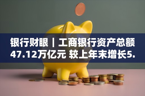 银行财眼｜工商银行资产总额47.12万亿元 较上年末增长5.41%