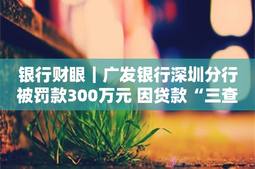 银行财眼｜广发银行深圳分行被罚款300万元 因贷款“三查”不到位等3项违规