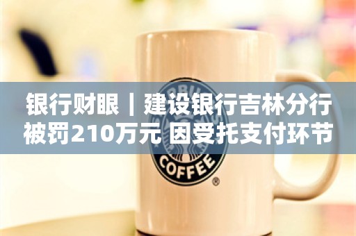 银行财眼｜建设银行吉林分行被罚210万元 因受托支付环节收费管理要求落实不到位