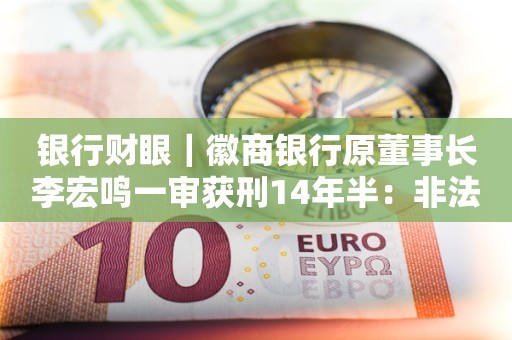 银行财眼｜徽商银行原董事长李宏鸣一审获刑14年半：非法收受他人财物9085万