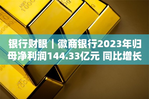 银行财眼｜徽商银行2023年归母净利润144.33亿元 同比增长7.73%