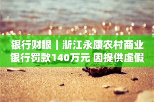 银行财眼｜浙江永康农村商业银行罚款140万元 因提供虚假的监管统计资料等4项违规