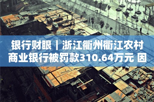 银行财眼｜浙江衢州衢江农村商业银行被罚款310.64万元 因违规发放流动资金贷款并造成损失等8项违规