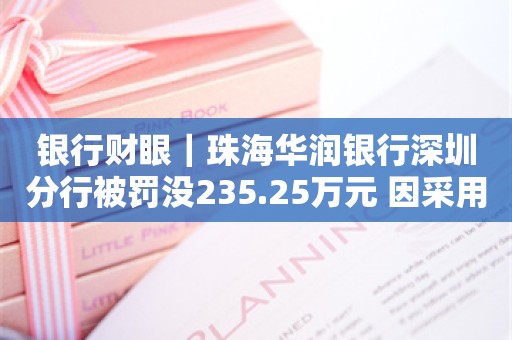 银行财眼｜珠海华润银行深圳分行被罚没235.25万元 因采用不正当手段吸收存款发放贷款