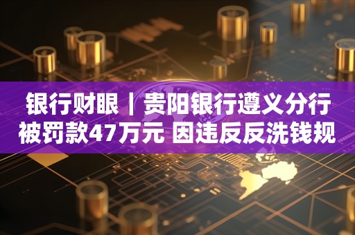 银行财眼｜贵阳银行遵义分行被罚款47万元 因违反反洗钱规定等3项违规